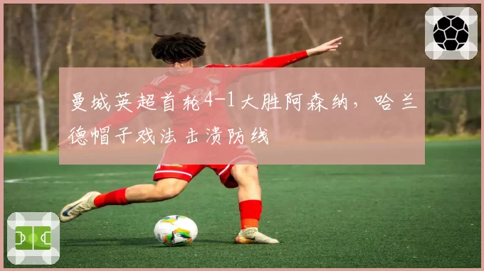 曼城英超首轮4-1大胜阿森纳,哈兰德帽子戏法击溃防线