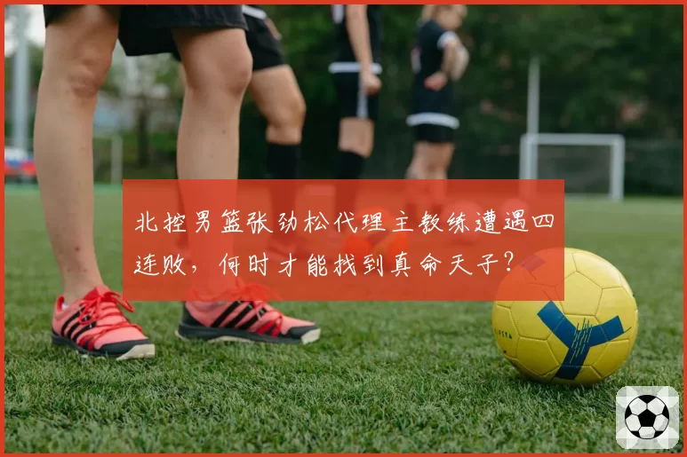 北控男篮张劲松代理主教练遭遇四连败,何时才能找到真命天子?