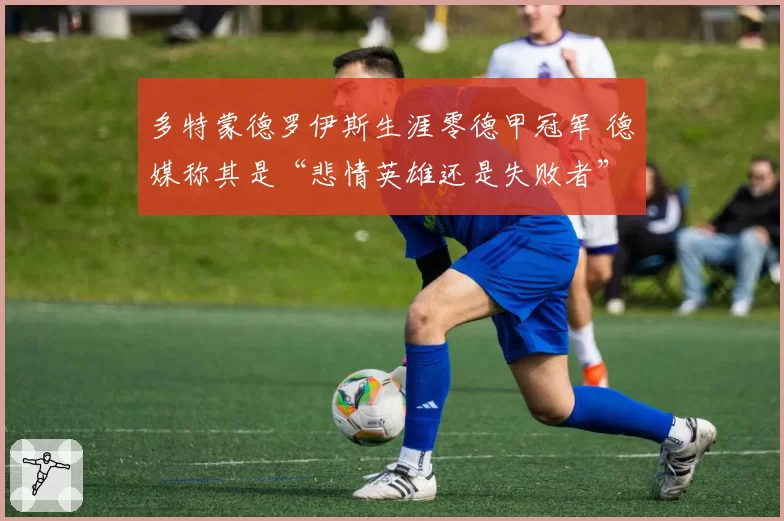 多特蒙德罗伊斯生涯零德甲冠军 德媒称其是“悲情英雄还是失败者”