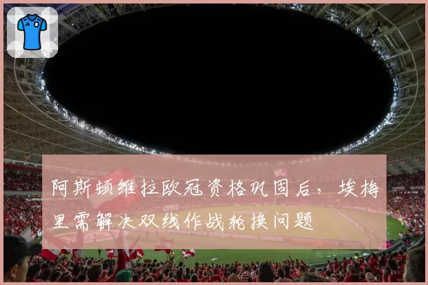阿斯顿维拉欧冠资格巩固后,埃梅里需解决双线作战轮换问题