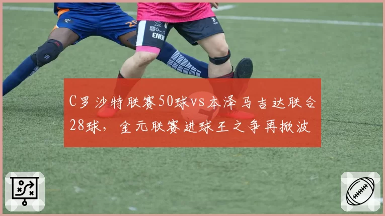 C罗沙特联赛50球vs本泽马吉达联合28球，金元联赛进球王之争再掀波澜