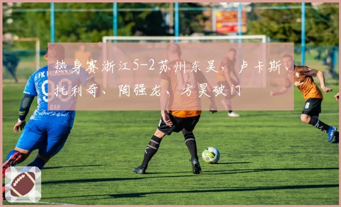 热身赛浙江5-2苏州东吴，卢卡斯、托利奇、陶强龙、方昊破门