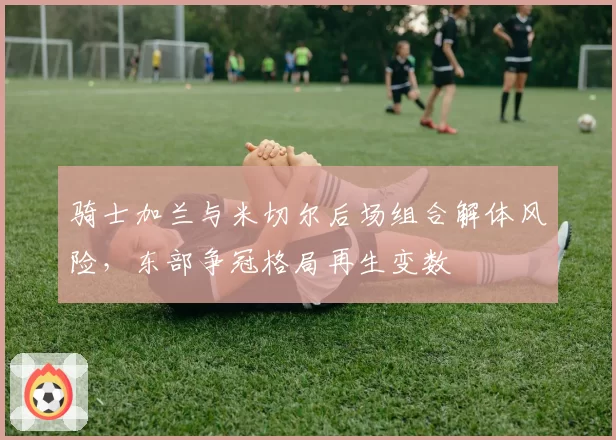 骑士加兰与米切尔后场组合解体风险，东部争冠格局再生变数