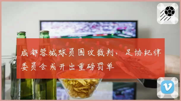 成都蓉城球员围攻裁判，足协纪律委员会或开出重磅罚单