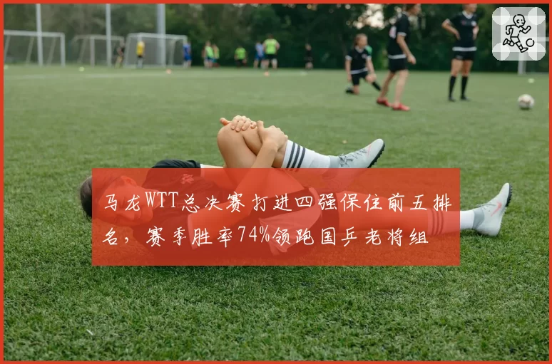 马龙WTT总决赛打进四强保住前五排名,赛季胜率74%领跑国乒老将组