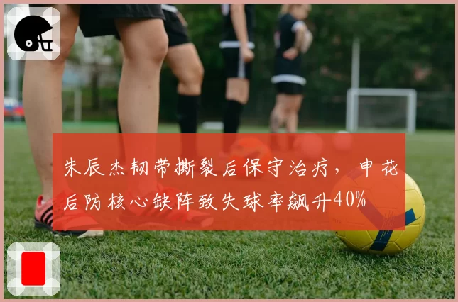 朱辰杰韧带撕裂后保守治疗，申花后防核心缺阵致失球率飙升40%