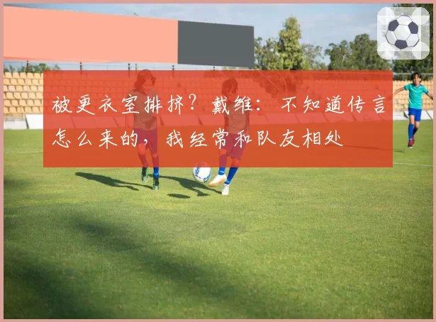 被更衣室排挤?戴维:不知道传言怎么来的,我经常和队友相处