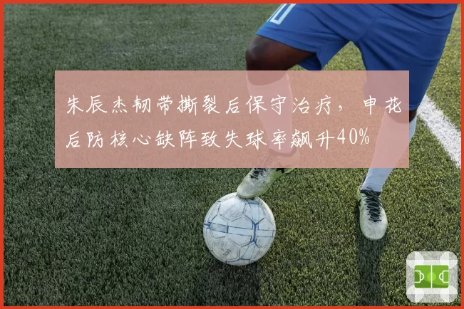 朱辰杰韧带撕裂后保守治疗,申花后防核心缺阵致失球率飙升40%