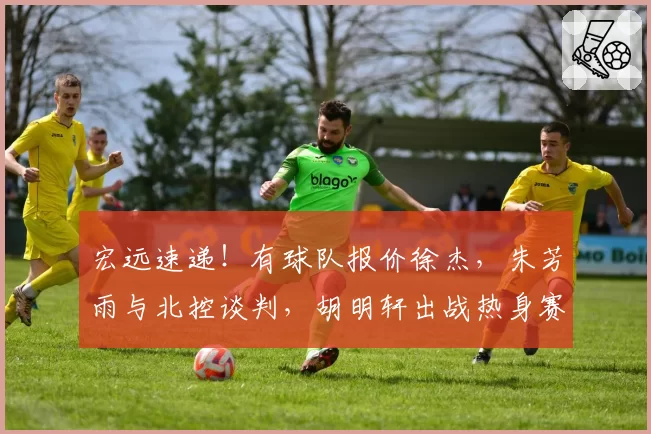 宏远速递！有球队报价徐杰，朱芳雨与北控谈判，胡明轩出战热身赛