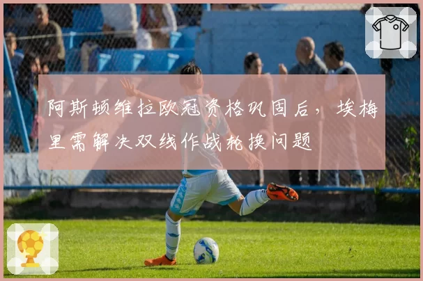 阿斯顿维拉欧冠资格巩固后，埃梅里需解决双线作战轮换问题