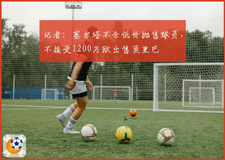 记者：塞尔塔不会低价抛售球员，不接受1200万欧出售莫里巴