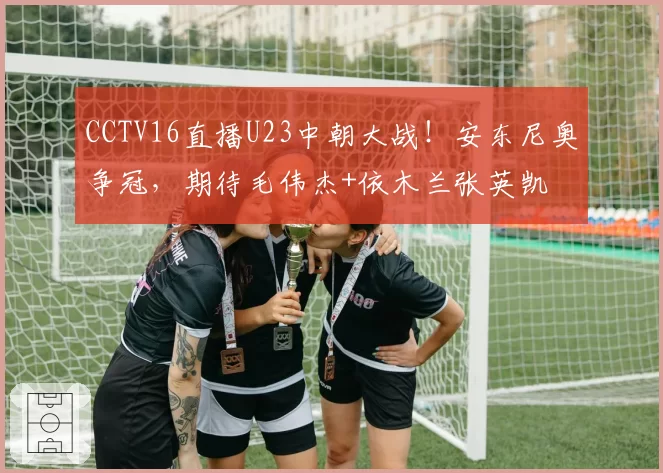 CCTV16直播U23中朝大战！安东尼奥争冠，期待毛伟杰+依木兰张英凯