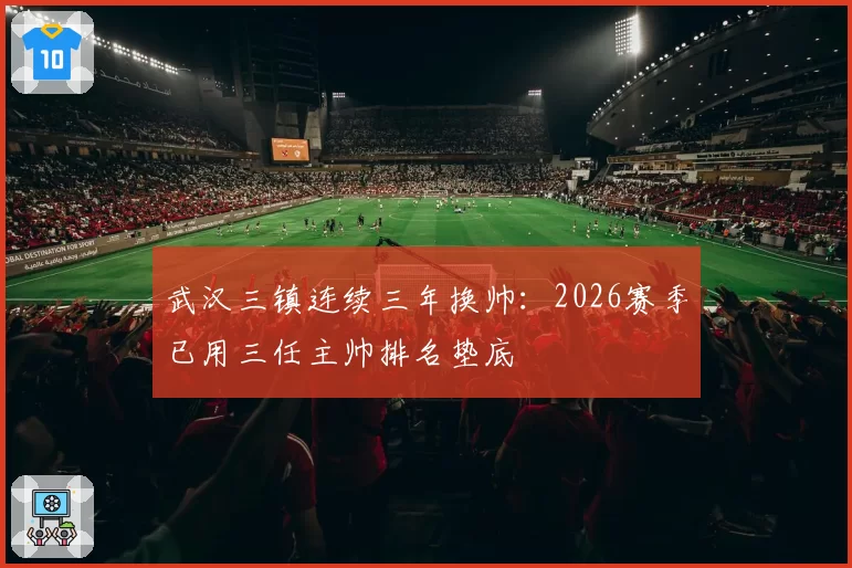 武汉三镇连续三年换帅：2026赛季已用三任主帅排名垫底