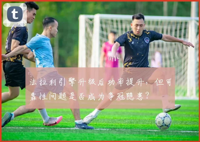 法拉利引擎升级后功率提升,但可靠性问题是否成为争冠隐患?