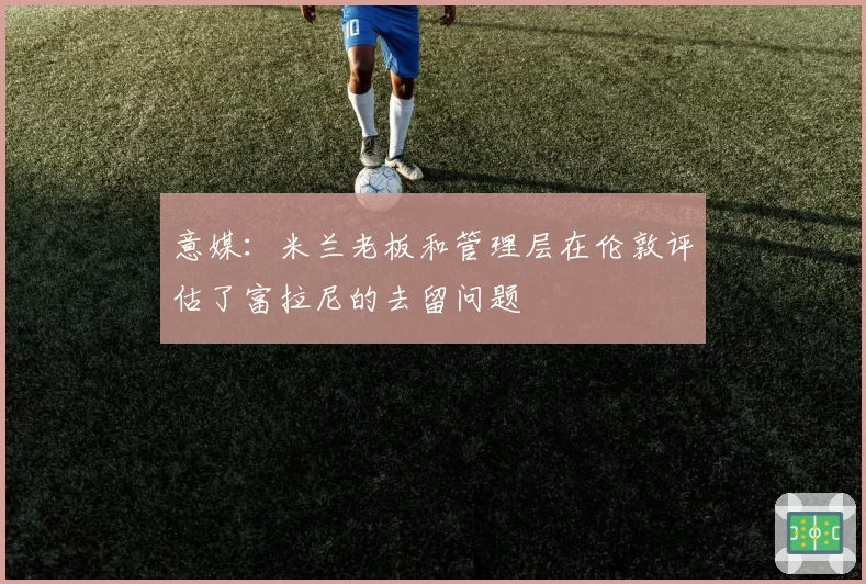 意媒：米兰老板和管理层在伦敦评估了富拉尼的去留问题