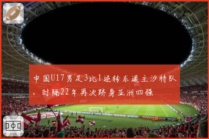 中国U17男足3比1逆转东道主沙特队，时隔22年再次跻身亚洲四强