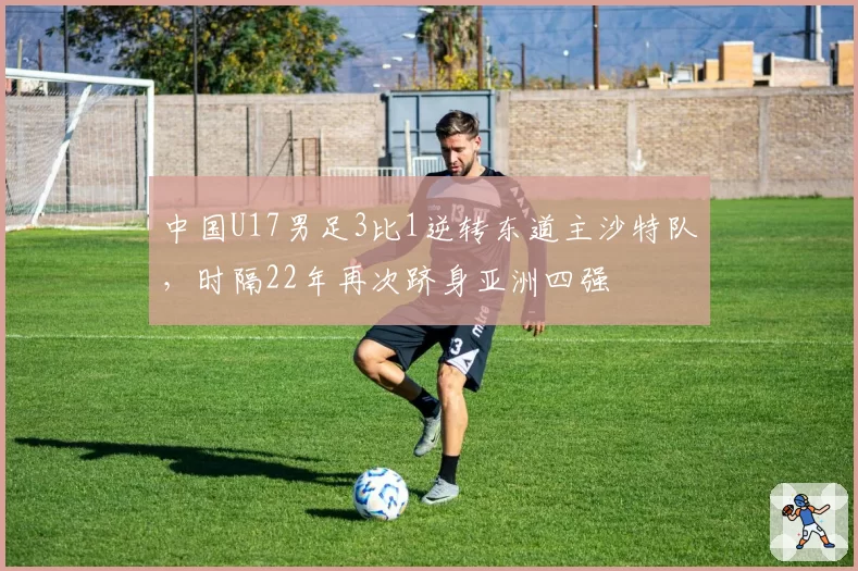 中国U17男足3比1逆转东道主沙特队，时隔22年再次跻身亚洲四强
