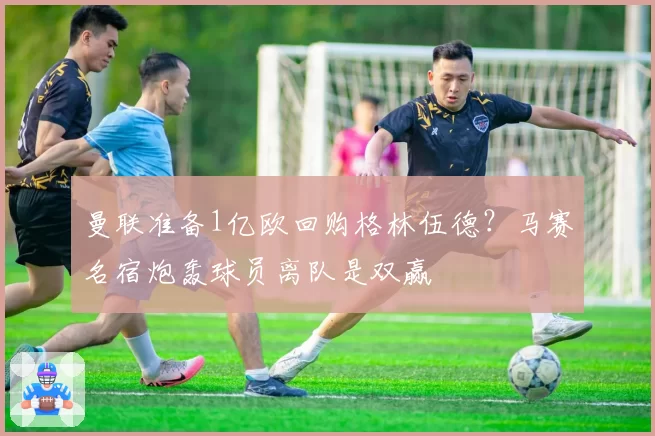 曼联准备1亿欧回购格林伍德？马赛名宿炮轰球员离队是双赢