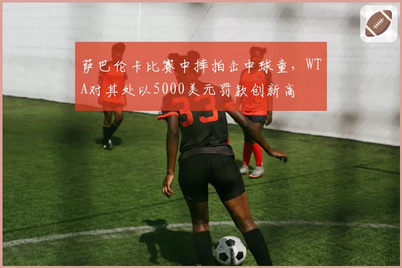 萨巴伦卡比赛中摔拍击中球童,WTA对其处以5000美元罚款创新高