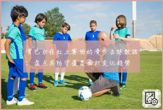 贾巴尔在红土赛场的滑步击球数据：盘点其防守覆盖面积变化趋势
