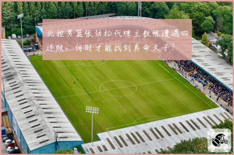 北控男篮张劲松代理主教练遭遇四连败，何时才能找到真命天子？