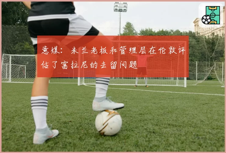 意媒：米兰老板和管理层在伦敦评估了富拉尼的去留问题