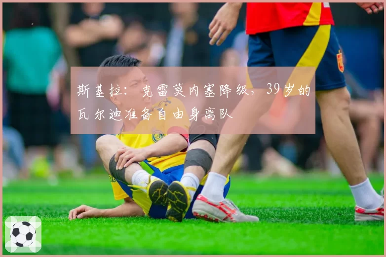 斯基拉：克雷莫内塞降级，39岁的瓦尔迪准备自由身离队