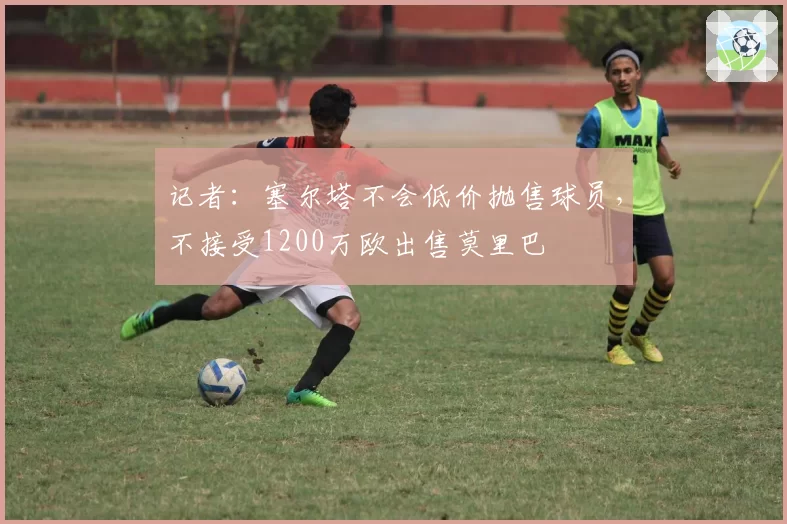 记者：塞尔塔不会低价抛售球员，不接受1200万欧出售莫里巴