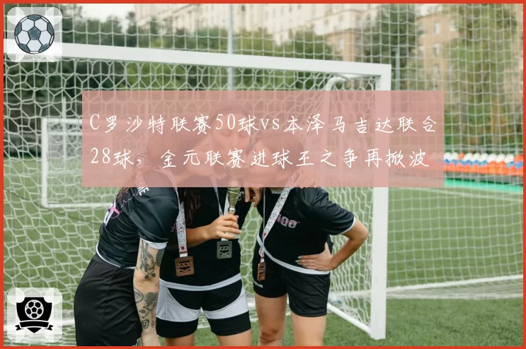 C罗沙特联赛50球vs本泽马吉达联合28球，金元联赛进球王之争再掀波澜