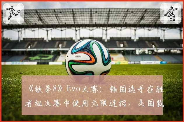《铁拳8》Evo大赛：韩国选手在胜者组决赛中使用无限连招，美国裁判以“观赏性”为由未叫停