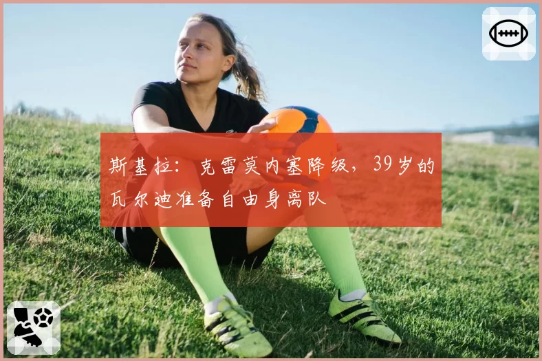 斯基拉：克雷莫内塞降级，39岁的瓦尔迪准备自由身离队