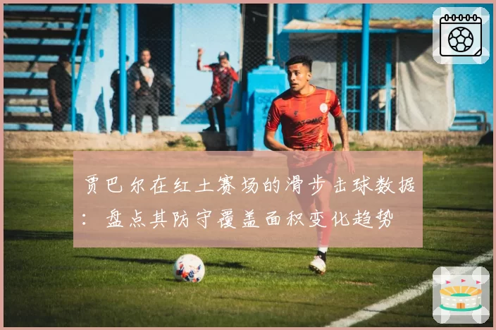 贾巴尔在红土赛场的滑步击球数据：盘点其防守覆盖面积变化趋势