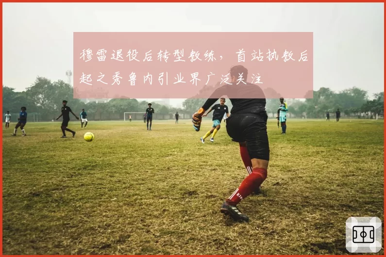穆雷退役后转型教练，首站执教后起之秀鲁内引业界广泛关注