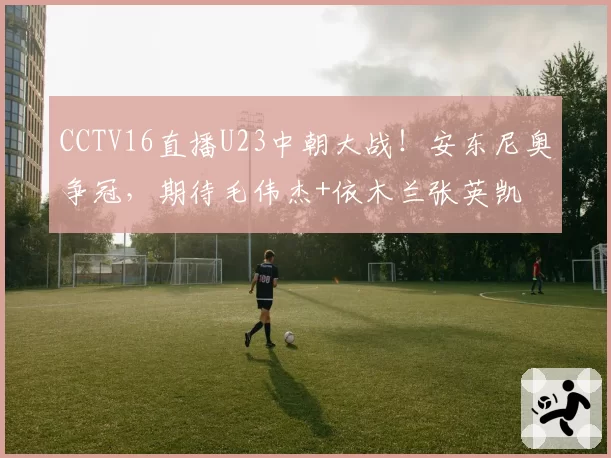 CCTV16直播U23中朝大战!安东尼奥争冠,期待毛伟杰+依木兰张英凯