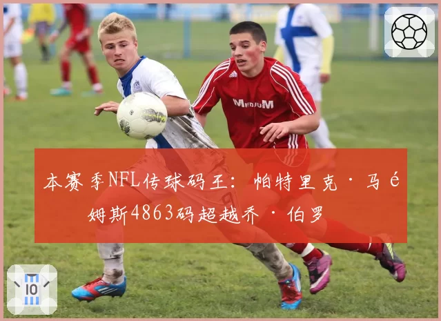 本赛季NFL传球码王：帕特里克·马霍姆斯4863码超越乔·伯罗