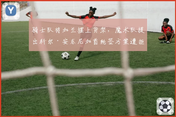 骑士队将加兰摆上货架，魔术队提出科尔·安东尼加首轮签方案遭拒