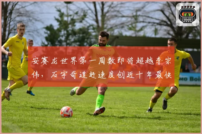 安赛龙世界第一周数即将超越李宗伟，石宇奇追赶速度创近十年最快