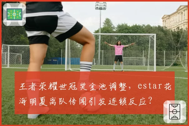 王者荣耀世冠奖金池调整，estar花海明夏离队传闻引发连锁反应？