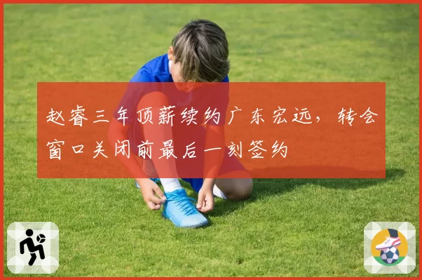 赵睿三年顶薪续约广东宏远，转会窗口关闭前最后一刻签约