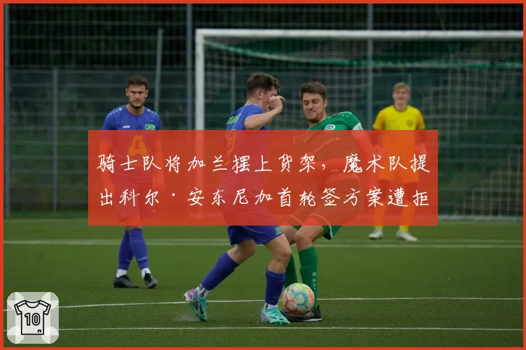 骑士队将加兰摆上货架，魔术队提出科尔·安东尼加首轮签方案遭拒