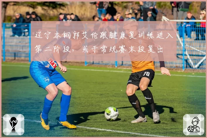 辽宁本钢郭艾伦跟腱康复训练进入第二阶段，或于常规赛末段复出