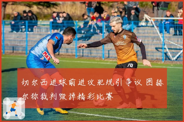 切尔西进球前进攻犯规引争议 图赫尔称裁判毁掉精彩比赛