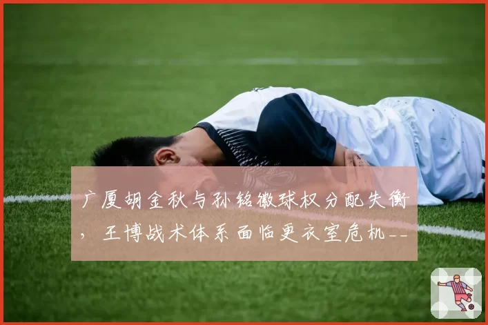 广厦胡金秋与孙铭徽球权分配失衡,王博战术体系面临更衣室危机__br_