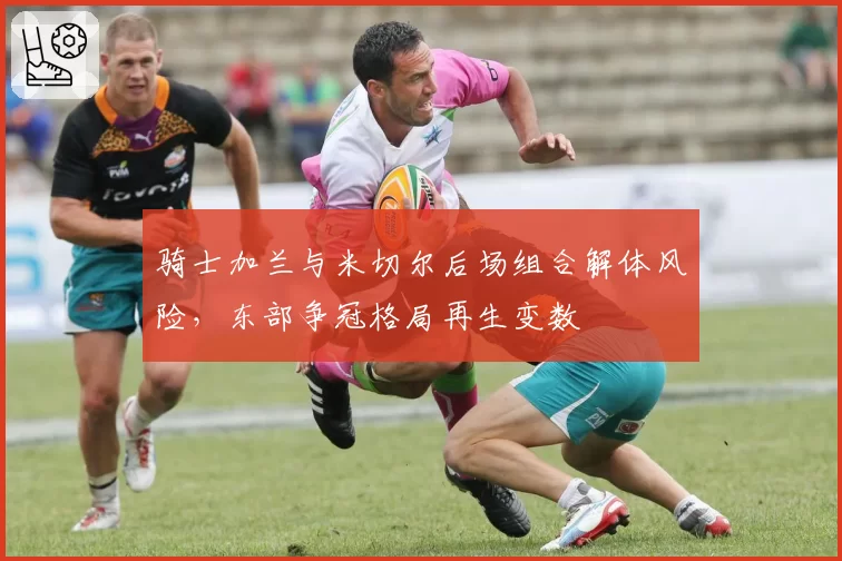骑士加兰与米切尔后场组合解体风险，东部争冠格局再生变数