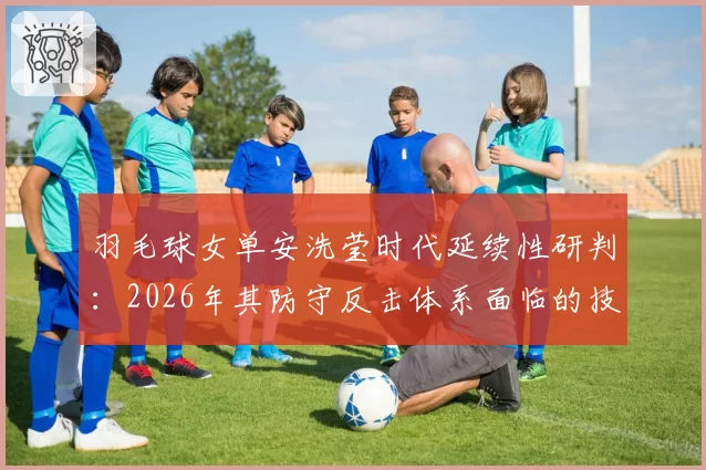 羽毛球女单安洗莹时代延续性研判：2026年其防守反击体系面临的技术挑战