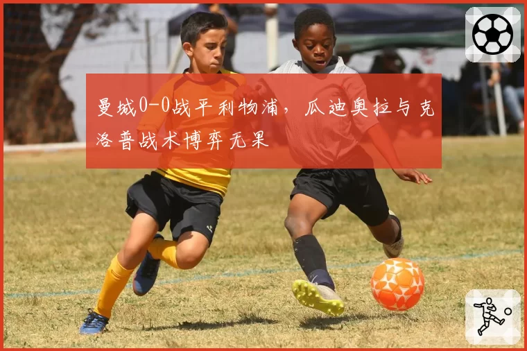曼城0-0战平利物浦,瓜迪奥拉与克洛普战术博弈无果