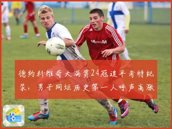 德约科维奇大满贯24冠追平考特纪录，男子网坛历史第一人呼声高涨