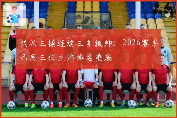 武汉三镇连续三年换帅:2026赛季已用三任主帅排名垫底