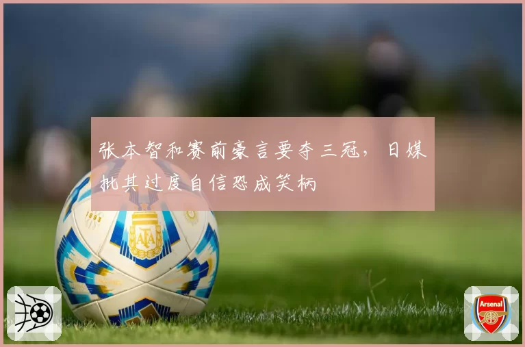 张本智和赛前豪言要夺三冠,日媒批其过度自信恐成笑柄