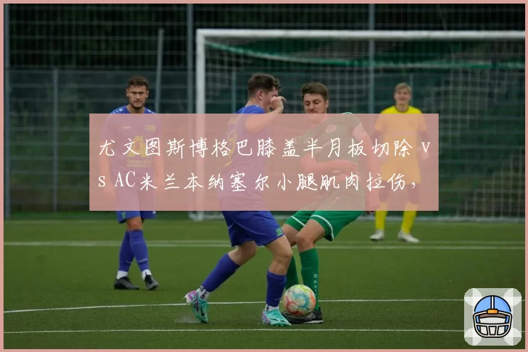 尤文图斯博格巴膝盖半月板切除 vs AC米兰本纳塞尔小腿肌肉拉伤，中场核心反复伤病谁更致命？